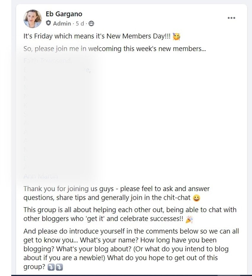 New members welcome message on my facebook group which reads: It's Friday which means it's New Members Day!!! ?So, please join me in welcoming this week's new members...(BLURRED NAMES)Thank you for joining us guys - please feel to ask and answer questions, share tips and generally join in the chit-chat ?This group is all about helping each other out, being able to chat with other bloggers who 'get it' and celebrate successes!! ?And please do introduce yourself in the comments below so we can all get to know you... What's your name? How long have you been blogging? What's your blog about? (Or what do you intend to blog about if you are a newbie!) What do you hope to get out of this group? ⤵️⤵️