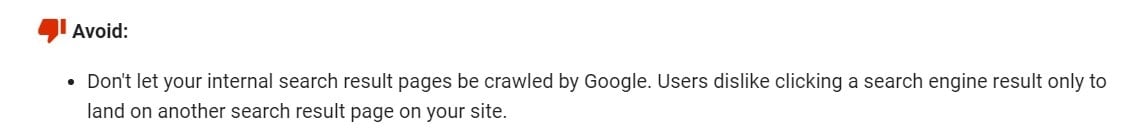 Quote from Google's Webmaster Guidelines which reads, 'Don't let your internal search result pages be crawled by Google. Users dislike clicking a search engine result only to land on another search result page on your site.'